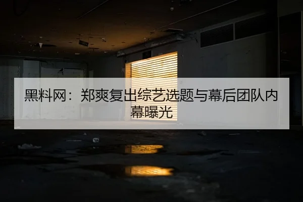 黑料网：郑爽复出综艺选题与幕后团队内幕曝光